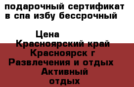 подарочный сертификат в спа избу бессрочный. › Цена ­ 4 000 - Красноярский край, Красноярск г. Развлечения и отдых » Активный отдых   . Красноярский край,Красноярск г.